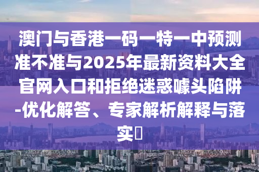 澳门与香港一码一特一中预测准不准与2025年最新资料大全官网入口和拒绝迷惑噱头陷阱-优化解答、专家解析解释与落实