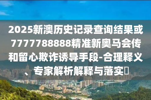 2025新澳历史记录查询结果或7777788888精准新奥马会传和留心欺诈诱导手段-合理释义、专家解析解释与落实