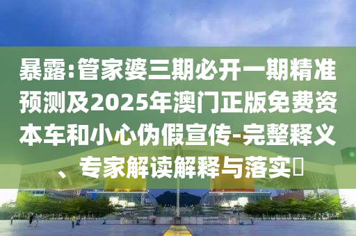暴露:管家婆三期必开一期精准预测及2025年澳门正版免费资本车和小心伪假宣传-完整释义、专家解读解释与落实