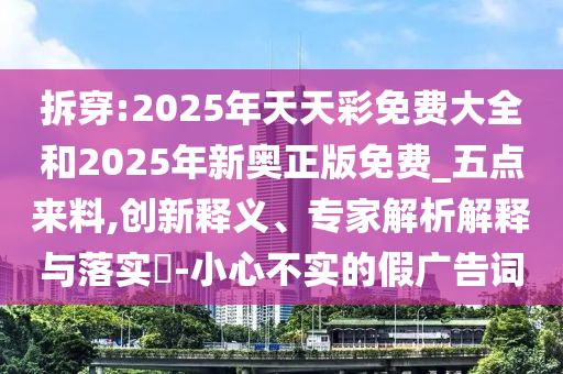 拆穿:2025年天天彩免费大全和2025年新奥正版免费_五点来料,创新释义、专家解析解释与落实-小心不实的假广告词