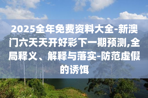 2026全年免费资料大全-新澳门六天天开好彩下一期预测,全局释义、解释与落实-防范虚假的诱饵