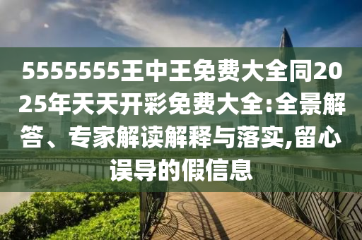 5555555王中王免费大全同2025年天天开彩免费大全:全景解答、专家解读解释与落实,留心误导的假信息