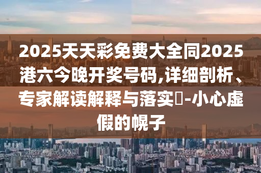 2025天天彩免费大全同2025港六今晚开奖号码,详细剖析、专家解读解释与落实​-小心虚假的幌子