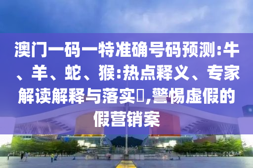 澳门一码一特准确号码预测:牛、羊、蛇、猴:热点释义、专家解读解释与落实,警惕虚假的假营销案